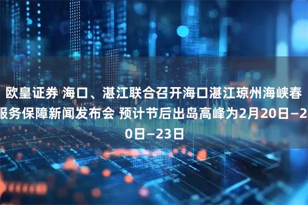 欧皇证券 海口、湛江联合召开海口湛江琼州海峡春运服务保障新闻发布会 预计节后出岛高峰为2月20日—23日