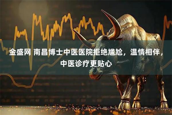 金盛网 南昌博士中医医院拒绝尴尬，温情相伴，中医诊疗更贴心
