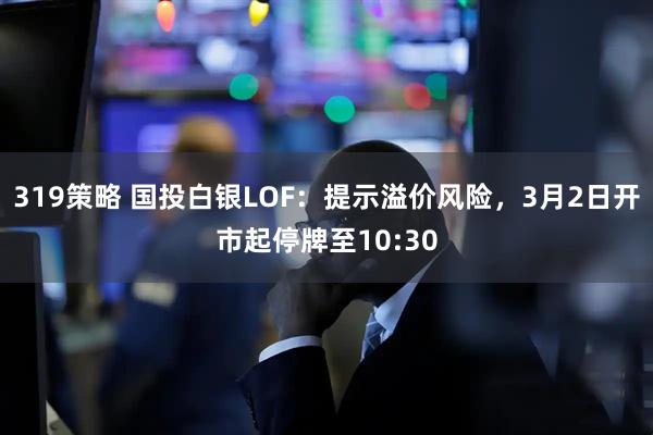 319策略 国投白银LOF：提示溢价风险，3月2日开市起停牌至10:30