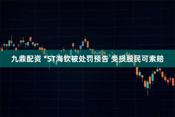 九鼎配资 *ST海钦被处罚预告 受损股民可索赔