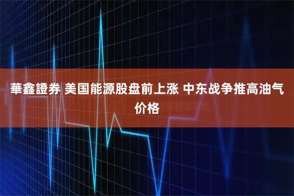 華鑫證券 美国能源股盘前上涨 中东战争推高油气价格