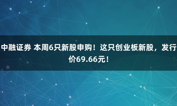 中融证券 本周6只新股申购！这只创业板新股，发行价69.66元！