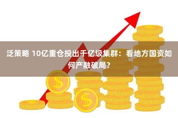 泛策略 10亿重仓投出千亿级集群：看地方国资如何产融破局？