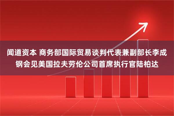 闻道资本 商务部国际贸易谈判代表兼副部长李成钢会见美国拉夫劳伦公司首席执行官陆柏达