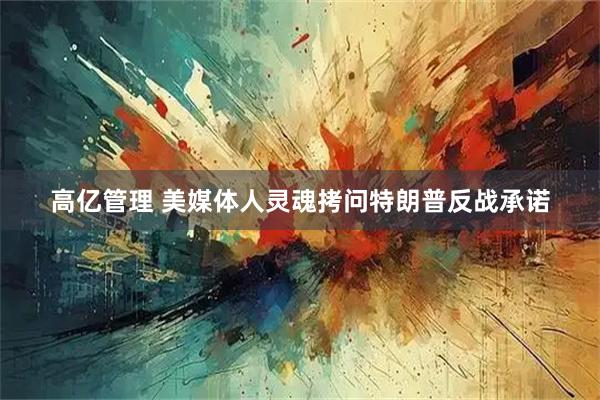 高亿管理 美媒体人灵魂拷问特朗普反战承诺