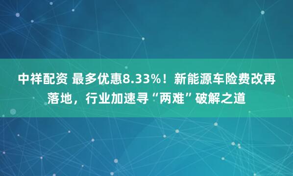 中祥配资 最多优惠8.33%！新能源车险费改再落地，行业加速寻“两难”破解之道