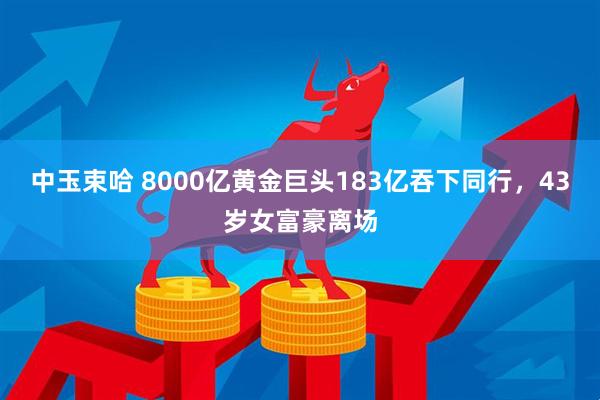 中玉束哈 8000亿黄金巨头183亿吞下同行，43岁女富豪离场