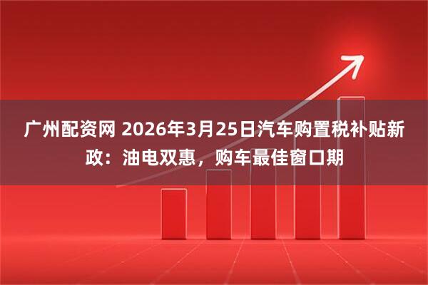 广州配资网 2026年3月25日汽车购置税补贴新政：油电双惠，购车最佳窗口期