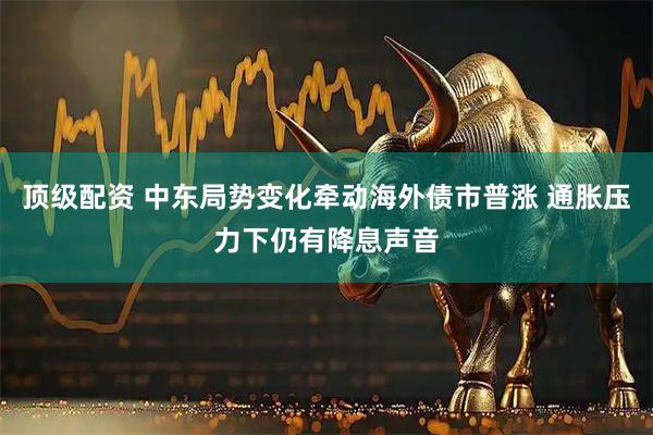 顶级配资 中东局势变化牵动海外债市普涨 通胀压力下仍有降息声音