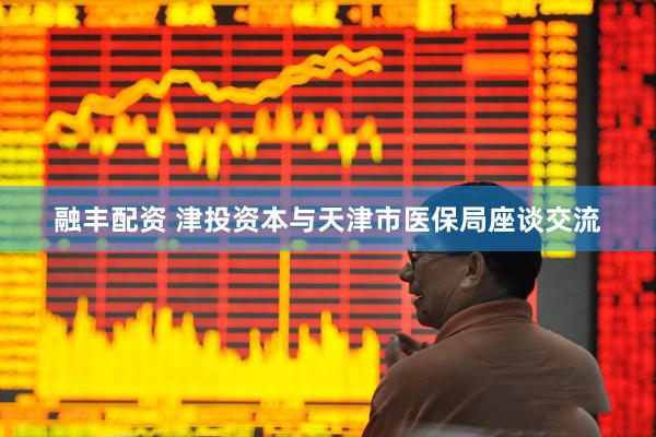 融丰配资 津投资本与天津市医保局座谈交流