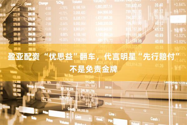 盈亚配资 “优思益”翻车，代言明星“先行赔付”不是免责金牌