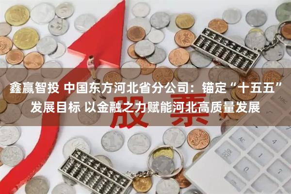 鑫赢智投 中国东方河北省分公司：锚定“十五五”发展目标 以金融之力赋能河北高质量发展