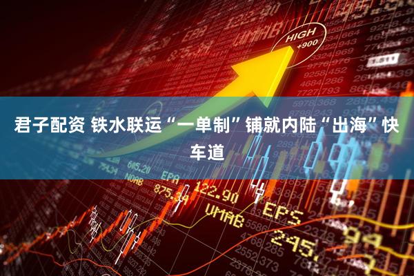 君子配资 铁水联运“一单制”铺就内陆“出海”快车道