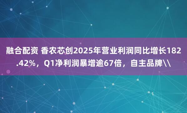 融合配资 香农芯创2025年营业利润同比增长182.42%，Q1净利润暴增逾67倍，自主品牌\