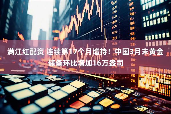 满江红配资 连续第17个月增持！中国3月末黄金储备环比增加16万盎司