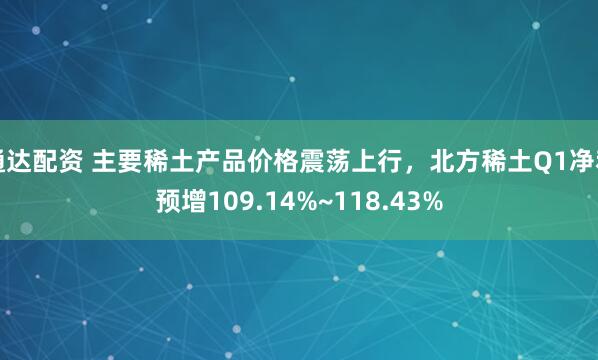 通达配资 主要稀土产品价格震荡上行，北方稀土Q1净利预增109.14%~118.43%