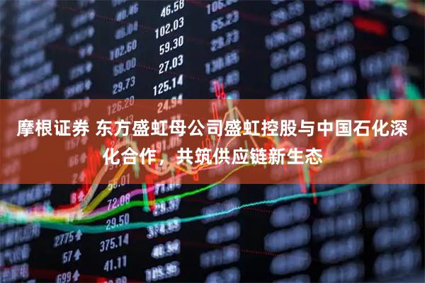 摩根证券 东方盛虹母公司盛虹控股与中国石化深化合作，共筑供应链新生态