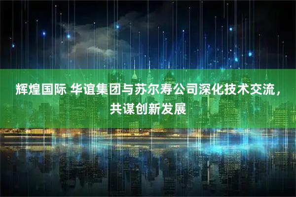 辉煌国际 华谊集团与苏尔寿公司深化技术交流，共谋创新发展