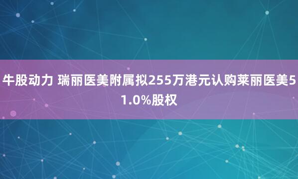 牛股动力 瑞丽医美附属拟255万港元认购莱丽医美51.0%股权
