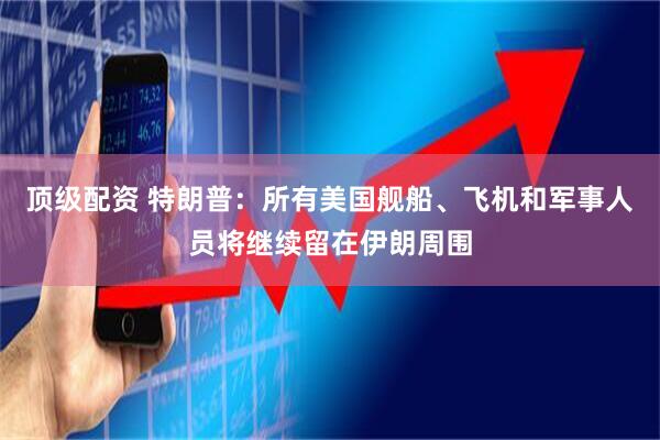 顶级配资 特朗普：所有美国舰船、飞机和军事人员将继续留在伊朗周围