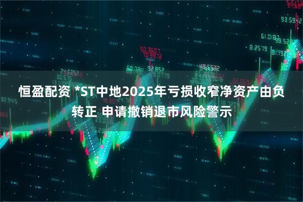 恒盈配资 *ST中地2025年亏损收窄净资产由负转正 申请撤销退市风险警示