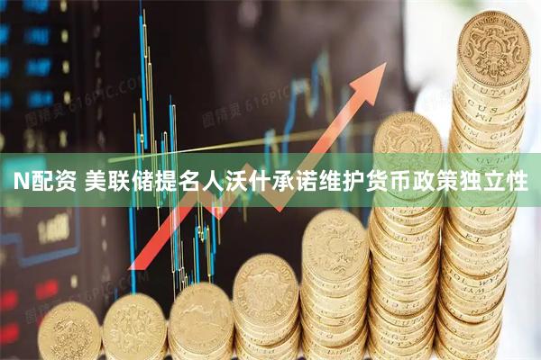 N配资 美联储提名人沃什承诺维护货币政策独立性