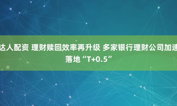 达人配资 理财赎回效率再升级 多家银行理财公司加速落地“T+0.5”