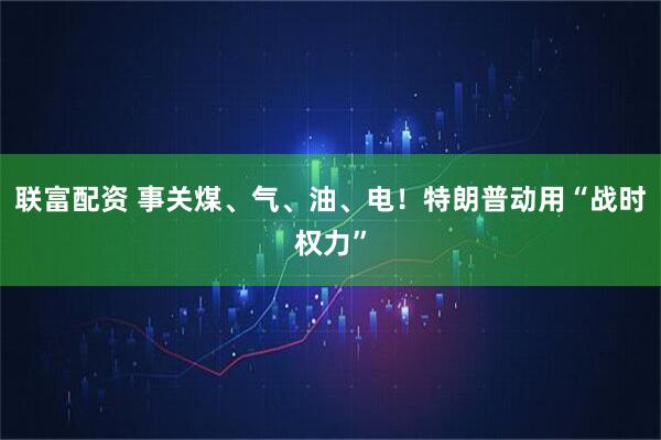 联富配资 事关煤、气、油、电！特朗普动用“战时权力”