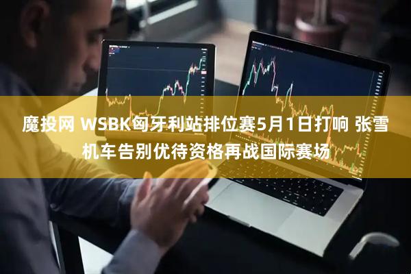 魔投网 WSBK匈牙利站排位赛5月1日打响 张雪机车告别优待资格再战国际赛场