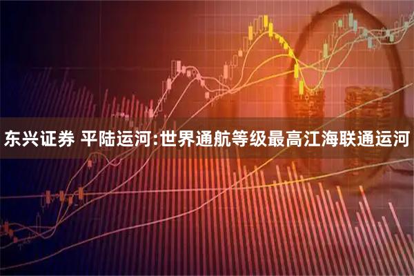 东兴证券 平陆运河:世界通航等级最高江海联通运河
