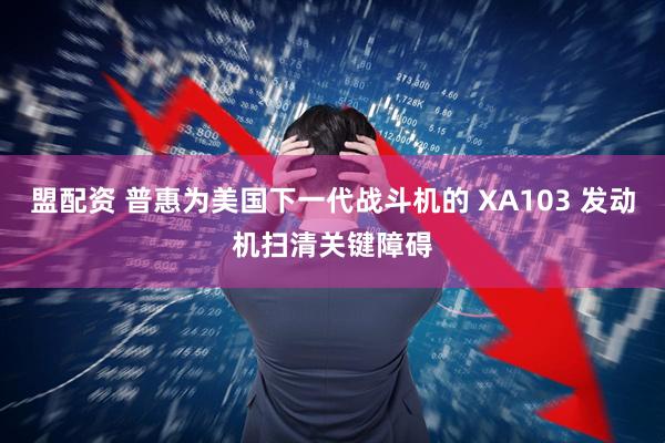 盟配资 普惠为美国下一代战斗机的 XA103 发动机扫清关键障碍