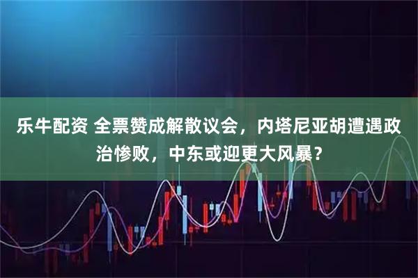 乐牛配资 全票赞成解散议会，内塔尼亚胡遭遇政治惨败，中东或迎更大风暴？
