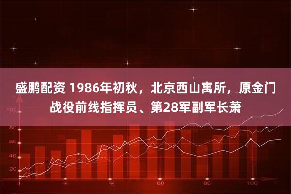 盛鹏配资 1986年初秋，北京西山寓所，原金门战役前线指挥员、第28军副军长萧