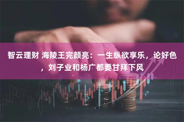 智云理财 海陵王完颜亮：一生纵欲享乐，论好色，刘子业和杨广都要甘拜下风