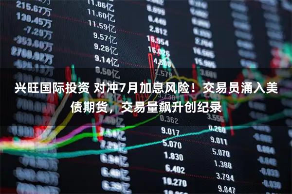 兴旺国际投资 对冲7月加息风险！交易员涌入美债期货，交易量飙升创纪录