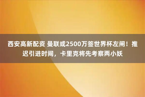 西安高新配资 曼联或2500万签世界杯左闸！推迟引进时间，卡里克将先考察两小妖