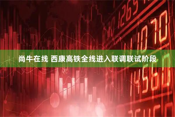 尚牛在线 西康高铁全线进入联调联试阶段