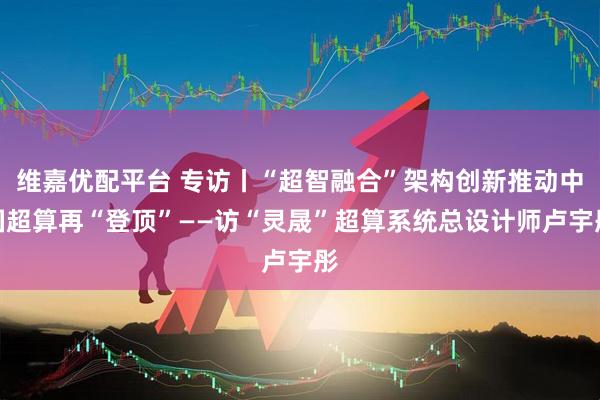 维嘉优配平台 专访丨“超智融合”架构创新推动中国超算再“登顶”——访“灵晟”超算系统总设计师卢宇彤