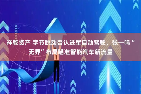 祥乾资产 字节跳动否认进军自动驾驶，张一鸣“无界”布局瞄准智能汽车新流量