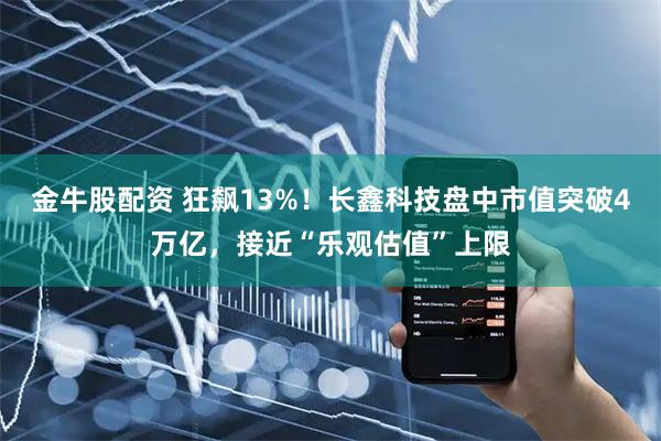 金牛股配资 狂飙13%！长鑫科技盘中市值突破4万亿，接近“乐观估值”上限