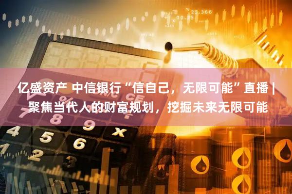 亿盛资产 中信银行“信自己，无限可能”直播 | 聚焦当代人的财富规划，挖掘未来无限可能