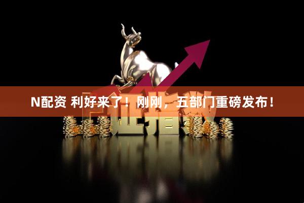 N配资 利好来了！刚刚，五部门重磅发布！