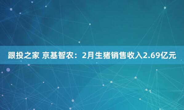 跟投之家 京基智农：2月生猪销售收入2.69亿元
