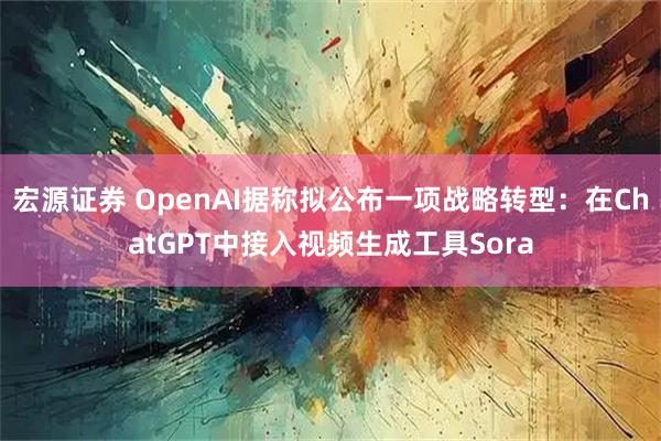 宏源证券 OpenAI据称拟公布一项战略转型：在ChatGPT中接入视频生成工具Sora