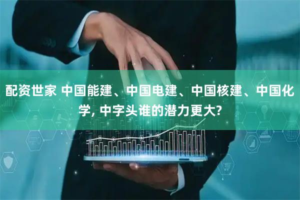 配资世家 中国能建、中国电建、中国核建、中国化学, 中字头谁的潜力更大?
