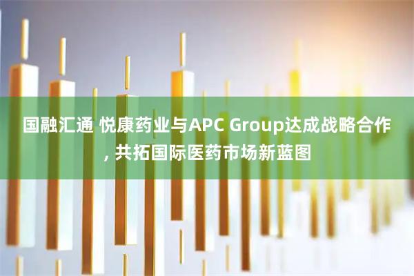 国融汇通 悦康药业与APC Group达成战略合作, 共拓国际医药市场新蓝图