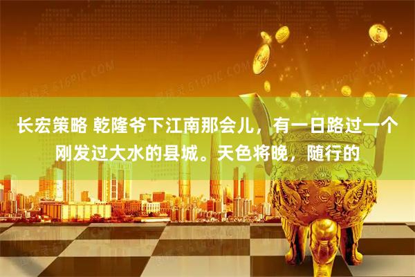 长宏策略 乾隆爷下江南那会儿，有一日路过一个刚发过大水的县城。天色将晚，随行的