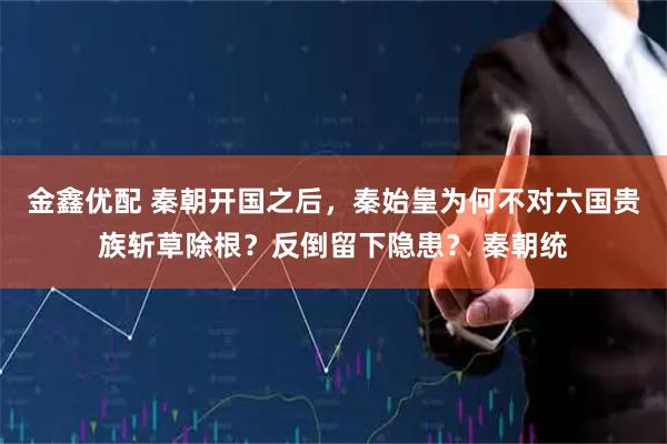 金鑫优配 秦朝开国之后，秦始皇为何不对六国贵族斩草除根？反倒留下隐患？ 秦朝统
