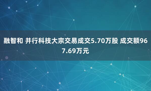 融智和 并行科技大宗交易成交5.70万股 成交额967.69万元