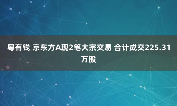 粤有钱 京东方A现2笔大宗交易 合计成交225.31万股